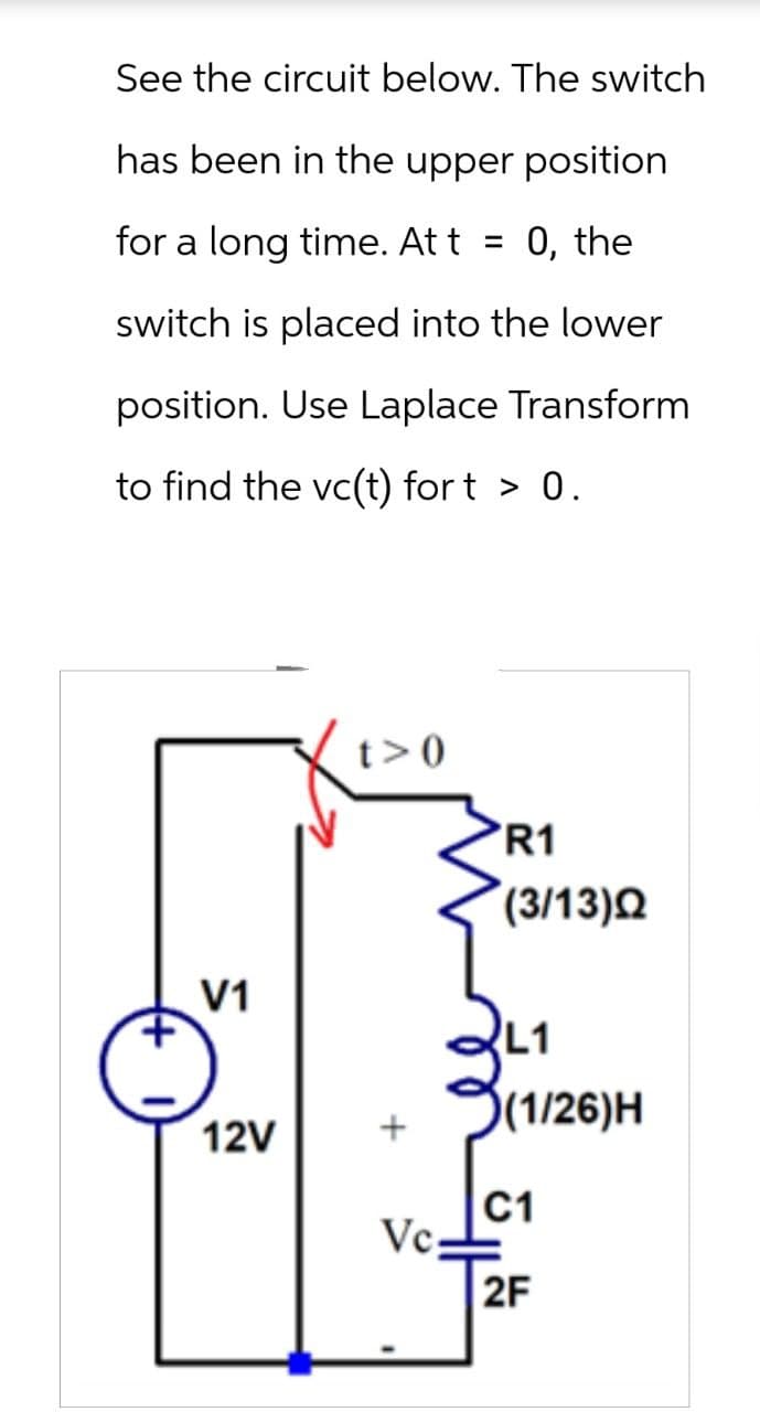 See the circuit below. The switch
has been in the upper position
for a long time. Att = 0, the
switch is placed into the lower
position. Use Laplace Transform
to find the vc(t) fort > 0.
t>0
R1
(3/13)Q
V1
L1
12V
+
(1/26)H
C1
Vc.
2F