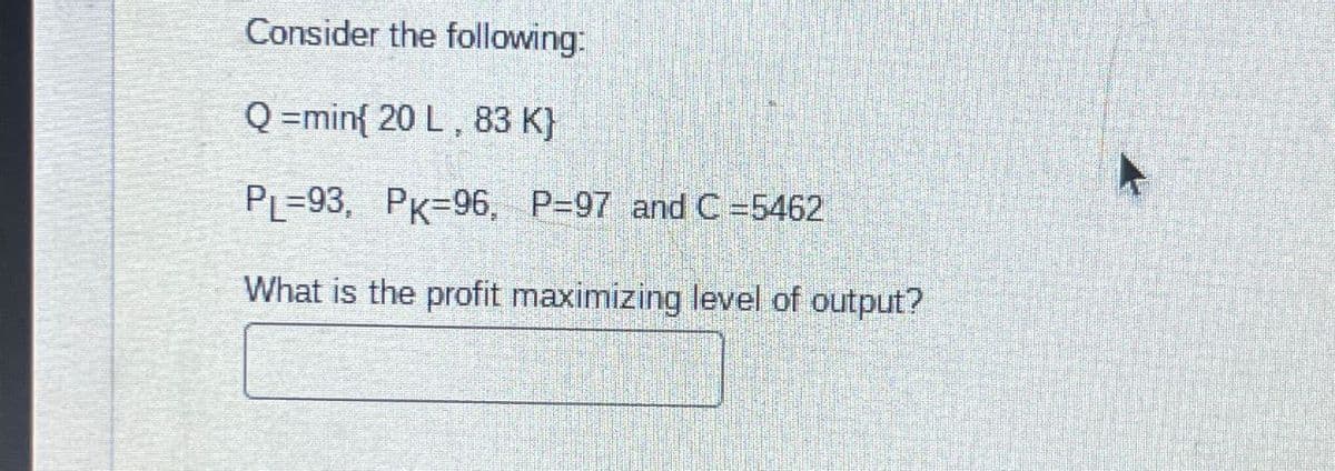 Consider the following:
Q=min{ 20 L, 83 K}
PL=93, PK 96, P=97 and C =5462
What is the profit maximizing level of output?