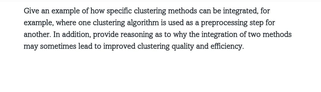Give an example of how specific clustering methods can be integrated, for
example, where one clustering algorithm is used as a preprocessing step for
another. In addition, provide reasoning as to why the integration of two methods
may sometimes lead to improved clustering quality and efficiency.