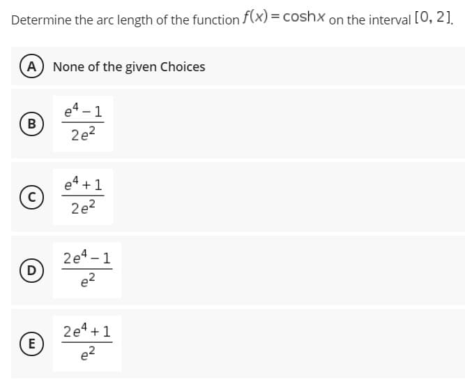 Determine the arc length of the function f(x) = coshx on the interval [0, 2].
A
None of the given Choices
e4 - 1
B
2e?
e4 + 1
2e?
2e4 – 1
D
e2
2e4 +1
E
e?
