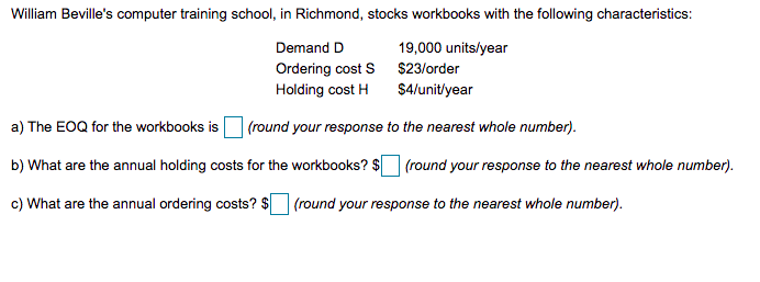 William Beville's computer training school, in Richmond, stocks workbooks with the following characteristics:
Demand D
19,000 units/year
Ordering cost S $23/order
Holding cost H
$4/unit/year
a) The EOQ for the workbooks is
(round your response to the nearest whole number).
b) What are the annual holding costs for the workbooks? $ (round your response to the nearest whole number).
c) What are the annual ordering costs? $
(round your response to the nearest whole number).
