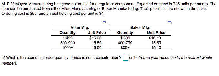 M. P. VanOyen Manufacturing has gone out on bid for a regulator component. Expected demand is 725 units per month. The
item can be purchased from either Allen Manufacturing or Baker Manufacturing. Their price lists are shown in the table.
Ordering cost is $50, and annual holding cost per unit is $4.
Allen Mfg.
Quantity
1-499
Baker Mfg.
Quantity
Unit Price
Unit Price
$16.00
1-399
$16.10
500-999
15.50
400-799
15.60
1000+
15.00
800+
15.10
a) What is the economic order quantity if price is not a consideration?
units (round your response to the nearest whole
number).
