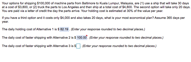 Your options for shipping $100,000 of machine parts from Baltimore to Kuala Lumpur, Malaysia, are (1) use a ship that will take 30 days
at a cost of $3,800, or (2) truck the parts to Los Angeles and then ship at a total cost of $4,800. The second option will take only 20 days.
You are paid via a letter of credit the day the parts arrive. Your holding cost is estimated at 30% of the value per year.
If you have a third option and it costs only $4,000 and also takes 20 days, what is your most economical plan? Assume 365 days per
year.
The daily holding cost of Alternative 1 is $ 82.19. (Enter your response rounded to two decimal places.)
The daily cost of faster shipping with Alternative 2 is $ 100.00. (Enter your response rounded to two decimal places.)
The daily cost of faster shipping with Alternative 3 is $
(Enter your response rounded to two decimal places.)
