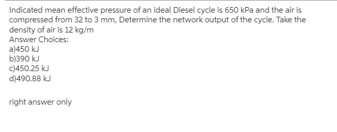 Indicated mean effective pressure of an ideal Diesel cycle is 650 kPa and the air is
compressed from 32 to 3 mm, Determine the network output of the cycle. Take the
density of air is 12 kg/m
Answer Choices:
a)450 kJ
b)390 kJ
c)450.25 kJ
d)490.88 kJ
right answer only