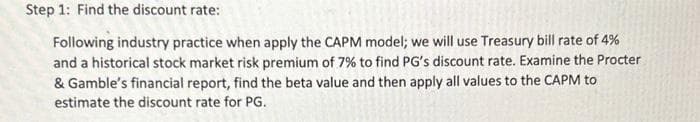 Step 1: Find the discount rate:
Following industry practice when apply the CAPM model; we will use Treasury bill rate of 4%
and a historical stock market risk premium of 7% to find PG's discount rate. Examine the Procter
& Gamble's financial report, find the beta value and then apply all values to the CAPM to
estimate the discount rate for PG.