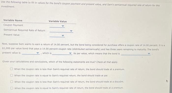 Use the following table to fill in values for the bond's coupon payment and present value, and Sam's semiannual required rate of return for this
investment.
Variable Name
Coupon Payment
Semiannual Required Rate of Return
Present Value
Variable Value
Now, suppose Sam wants to earn a return of 14.00 percent, but the bond being considered for purchase offers a coupon rate of 14.00 percent. It is a
$1,000 par value bond that pays a 14.00 percent coupon rate (distributed semiannually) and has three years remaining to maturity. The bond's
present value is
its par value, which means that the bond is
which is
Given your calculations and conclusions, which of the following statements are true? Check all that apply.
When the coupon rate is less than Sam's required rate of return, the bond should trade at a premium.
When the coupon rate is equal to Sam's required return, the bond should trade at par.
When the coupon rate is less than Sam's required rate of return, the bond should trade at a discount.
When the coupon rate is equal to Sam's required rate of return, the bond should trade at a premium.