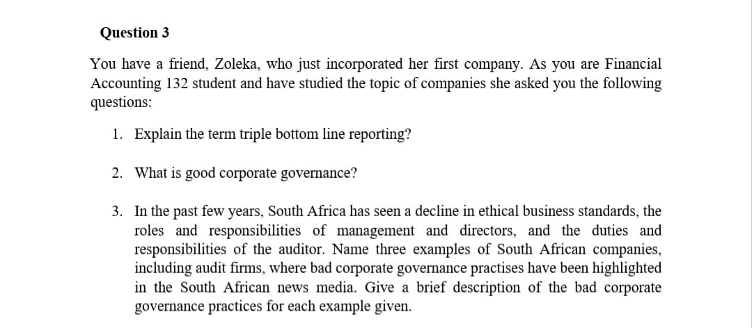 Question 3
You have a friend, Zoleka, who just incorporated her first company. As you are Financial
Accounting 132 student and have studied the topic of companies she asked you the following
questions:
1. Explain the term triple bottom line reporting?
2. What is good corporate governance?
3.
In the past few years, South Africa has seen a decline in ethical business standards, the
roles and responsibilities of management and directors, and the duties and
responsibilities of the auditor. Name three examples of South African companies,
including audit firms, where bad corporate governance practises have been highlighted
in the South African news media. Give a brief description of the bad corporate
governance practices for each example given.