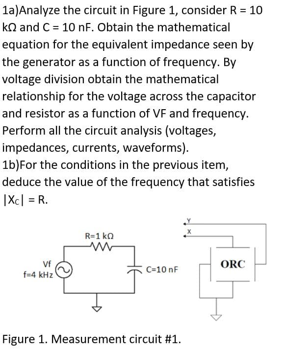 1a)Analyze the circuit in Figure 1, consider R = 10
kQ and C = 10 nF. Obtain the mathematical
equation for the equivalent impedance seen by
the generator as a function of frequency. By
voltage division obtain the mathematical
relationship for the voltage across the capacitor
and resistor as a function of VF and frequency.
Perform all the circuit analysis (voltages,
impedances, currents, waveforms).
1b) For the conditions in the previous item,
deduce the value of the frequency that satisfies
|XC| = R.
Vf
f=4 kHz
R=1 kΩ
C=10 nF
Figure 1. Measurement circuit #1.
Y
X
ORC