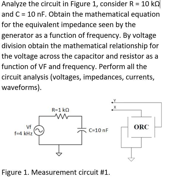 Analyze the circuit in Figure 1, consider R = 10 k
and C= 10 nF. Obtain the mathematical equation
for the equivalent impedance seen by the
generator as a function of frequency. By voltage
division obtain the mathematical relationship for
the voltage across the capacitor and resistor as a
function of VF and frequency. Perform all the
circuit analysis (voltages, impedances, currents,
waveforms).
Vf
f=4 kHz
R=1 ΚΩ
C=10 nF
Figure 1. Measurement circuit #1.
X
ORC