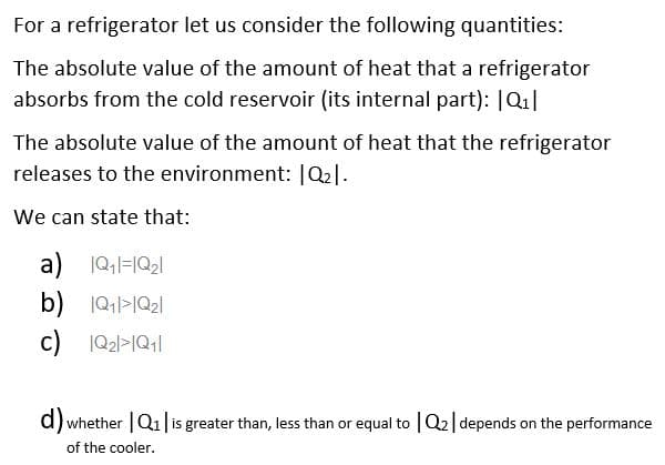 For a refrigerator let us consider the following quantities:
The absolute value of the amount of heat that a refrigerator
absorbs from the cold reservoir (its internal part): |Q₁|
The absolute value of the amount of heat that the refrigerator
releases to the environment: |Q₂1.
We can state that:
a) 1Q₁1=1Q₂1
b) 1Q₁1>1Q₂1
c) IQ₂|>1Q11
d) whether | Q₁ | is greater than, less than or equal to Q₂ | depends on the performance
of the cooler.