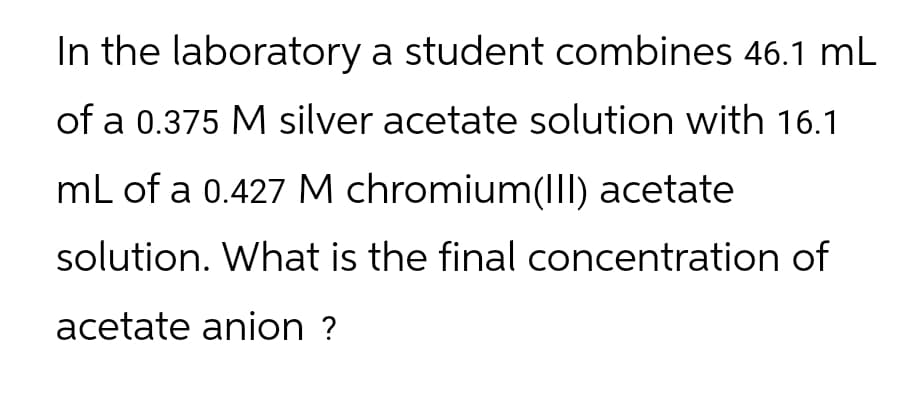 In the laboratory a student combines 46.1 mL
of a 0.375 M silver acetate solution with 16.1
mL of a 0.427 M chromium(III) acetate
solution. What is the final concentration of
acetate anion ?