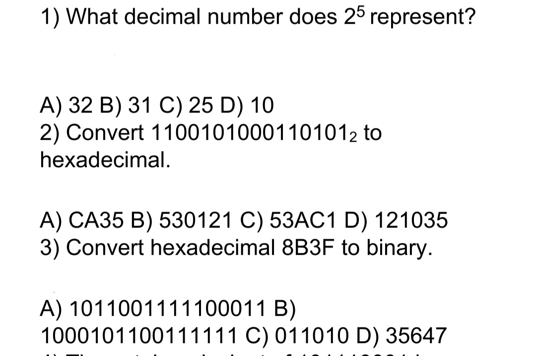1) What decimal number does 25 represent?
A) 32 B) 31 C) 25 D) 10
2) Convert 11001010001101012 to
hexadecimal.
A) CA35 B) 530121 C) 53AC1 D) 121035
3) Convert hexadecimal 8B3F to binary.
A) 1011001111100011 B)
1000101100111111 C) 011010 D) 35647

