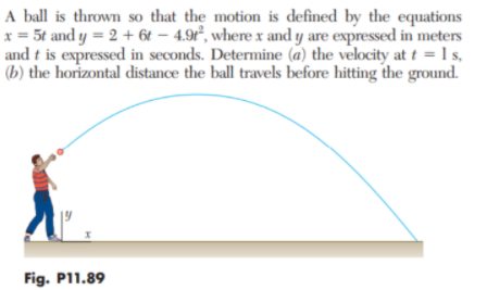 A ball is thrown so that the motion is defined by the equations
x = 5t and y = 2 + 6t – 4.9ť°, where x and y are expressed in meters
and t is expressed in seconds. Determine (a) the velocity at t = 1 s,
(b) the horizontal distance the ball travels before hitting the ground.
Fig. P11.89
