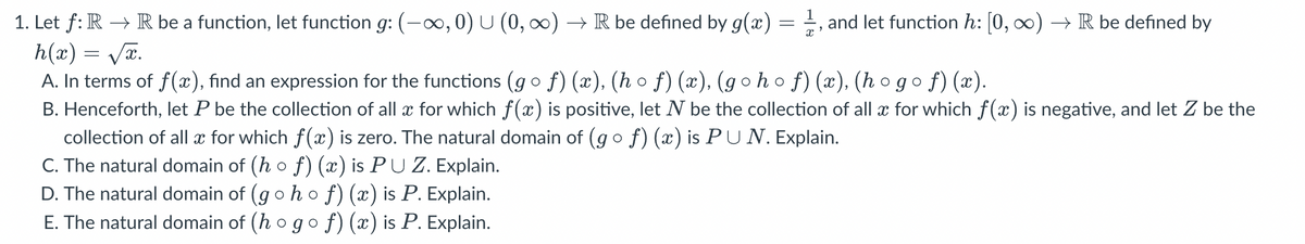 1. Let ƒ: R → R be a function, let function g: (-∞, 0) U (0, ∞) → R be defined by g(x) = 1, and let function h: [0, ∞) → R be defined by
h(x)=√x.
A. In terms of f(x), find an expression for the functions (gof)(x), (hof)(x), (gohof)(x), (hogof)(x).
B. Henceforth, let P be the collection of all x for which f(x) is positive, let N be the collection of all x for which f(x) is negative, and let Z be the
collection of all x for which f(x) is zero. The natural domain of (g o ƒ) (x) is PU N. Explain.
C. The natural domain of (h o ƒ) (x) is PU Z. Explain.
D. The natural domain of (g ○ h o ƒ) (x) is P. Explain.
E. The natural domain of (h o go ƒ) (x) is P. Explain.