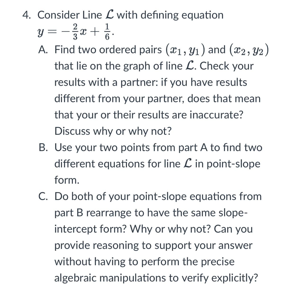 4. Consider Line L with defining equation
2
y − 3²/37x + ²1/12.
=
A. Find two ordered pairs (x₁, y₁) and (x2, Y2)
that lie on the graph of line L. Check your
results with a partner: if you have results
different from your partner, does that mean
that your or their results are inaccurate?
Discuss why or why not?
B. Use your two points from part A to find two
different equations for line in point-slope
form.
C. Do both of your point-slope equations from
part B rearrange to have the same slope-
intercept form? Why or why not? Can you
provide reasoning to support your answer
without having to perform the precise
algebraic manipulations to verify explicitly?