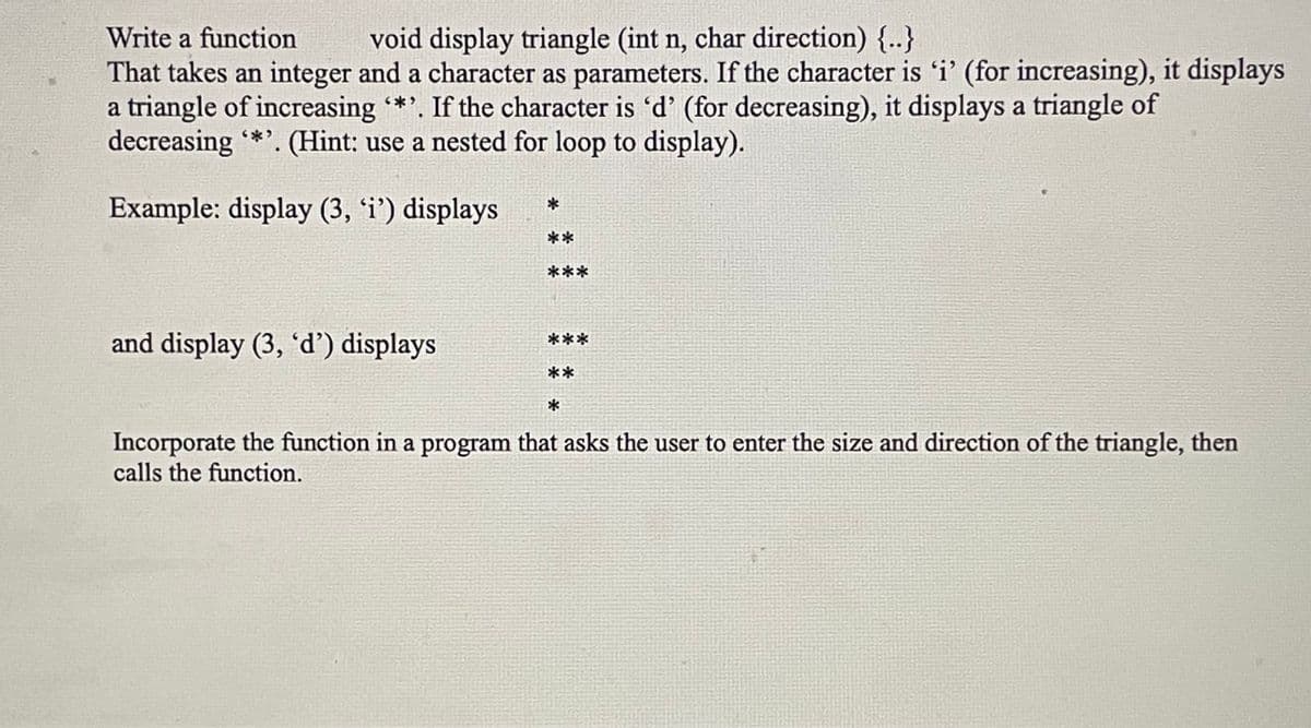Write a function
void display triangle (int n, char direction) {..}
That takes an integer and a character as parameters. If the character is 'i' (for increasing), it displays
a triangle of increasing '*'. If the character is 'd' (for decreasing), it displays a triangle of
decreasing '*'. (Hint: use a nested for loop to display).
Example: display (3, 'i') displays
and display (3, 'd') displays
***
Incorporate the function in a program that asks the user to enter the size and direction of the triangle, then
calls the function.