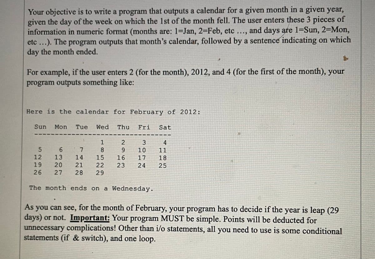 Your objective is to write a program that outputs a calendar for a given month in a given year,
given the day of the week on which the 1st of the month fell. The user enters these 3 pieces of
information in numeric format (months are: 1-Jan, 2-Feb, etc ..., and days are 1=Sun, 2-Mon,
etc...). The program outputs that month's calendar, followed by a sentence indicating on which
day the month ended.
For example, if the user enters 2 (for the month), 2012, and 4 (for the first of the month), your
program outputs something like:
Here is the calendar for February of 2012:
Sun
5
12
19
26
Mon Tue Wed Thu Fri Sat
2
9
15 16
23
18
6
7
13
14
20 21 22
27 28 29
3
10
17
24
The month ends on a Wednesday.
4
11
18
25
As you can see, for the month of February, your program has to decide if the year is leap (29
days) or not. Important: Your program MUST be simple. Points will be deducted for
unnecessary complications! Other than i/o statements, all you need to use is some conditional
statements (if & switch), and one loop.