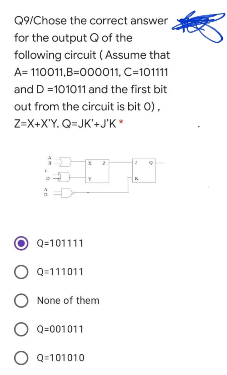 Q9/Chose the correct answer
for the output Q of the
following circuit ( Assume that
A= 110011,B=000011, C=101111
and D =101011 and the first bit
out from the circuit is bit 0),
Z=X+X'Y. Q=JK'+J'K *
J
D
Y
K
D-
Q=101111
O Q=111011
None of them
O Q=001011
Q=101010
