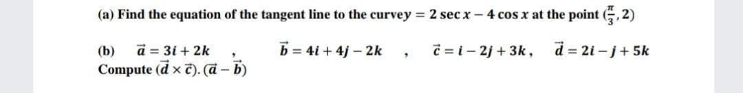 (a) Find the equation of the tangent line to the curvey 2 sec x- 4 cos x at the point (, 2)
(b)
a = 3i + 2k
b = 4i + 4j – 2k
C = i - 2j + 3k,
d = 2i – j+ 5k
Compute (d x t). (a - b)
