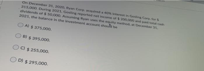 On December 31, 2020, Ryan Corp, acquired a 40% Interest in Gosling Corp. for $
315,000. During 2021, Gosling reported net income of $200,000 and paid total cash
dividends of $ 50,000. Assuming Ryan uses the equity method, at December 31.
2021, the balance in the investment account should be
OA) $375,000.
OB) $ 395,000.
OC) $255,000.
OD) $295,000.