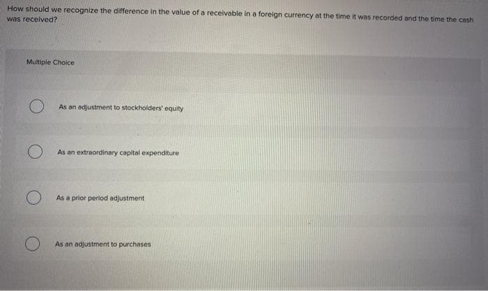 How should we recognize the difference in the value of a receivable in a foreign currency at the time it was recorded and the time the cash
was received?
Multiple Choice
O
O
As an adjustment to stockholders' equity
As an extraordinary capital expenditure
As a prior period adjustment
As an adjustment to purchases