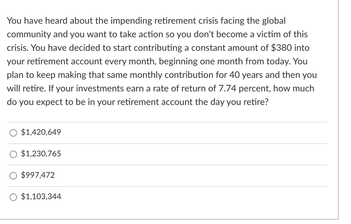 You have heard about the impending retirement crisis facing the global
community and you want to take action so you don't become a victim of this
crisis. You have decided to start contributing a constant amount of $380 into
your retirement account every month, beginning one month from today. You
plan to keep making that same monthly contribution for 40 years and then you
will retire. If your investments earn a rate of return of 7.74 percent, how much
do you expect to be in your retirement account the day you retire?
$1,420,649
$1,230,765
$997,472
$1,103,344