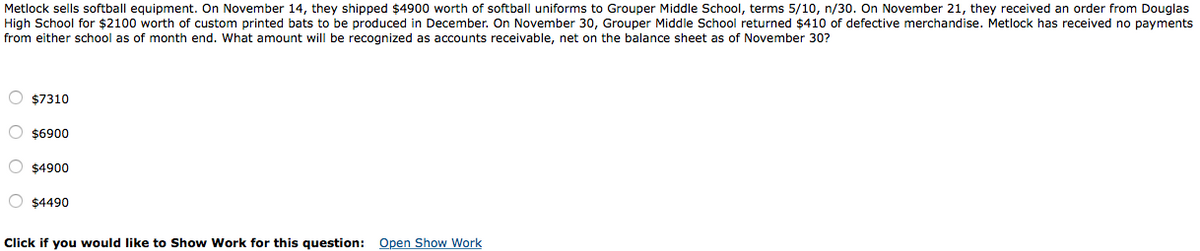 Metlock sells softball equipment. On November 14, they shipped $4900 worth of softball uniforms to Grouper Middle School, terms 5/10, n/30. On November 21, they received an order from Douglas
High School for $2100 worth of custom printed bats to be produced in December. On November 30, Grouper Middle School returned $410 of defective merchandise. Metlock has received no payments
from either school as of month end. What amount will be recognized as accounts receivable, net on the balance sheet as of November 30?
O $7310
O $6900
$4900
O $4490
Click if you would like to Show Work for this question: Open Show Work