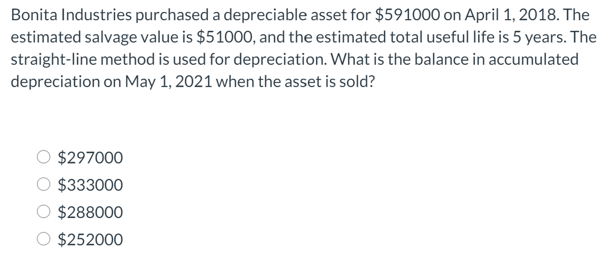 Bonita Industries purchased a depreciable asset for $591000 on April 1, 2018. The
estimated salvage value is $51000, and the estimated total useful life is 5 years. The
straight-line method is used for depreciation. What is the balance in accumulated
depreciation on May 1, 2021 when the asset is sold?
$297000
$333000
$288000
$252000