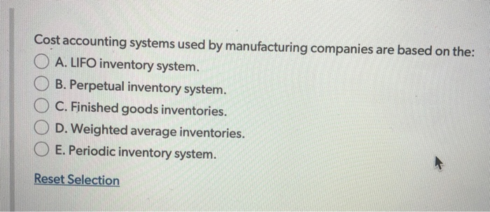Cost accounting systems used by manufacturing companies are based on the:
A. LIFO inventory system.
B. Perpetual inventory system.
C. Finished goods inventories.
D. Weighted average inventories.
E. Periodic inventory system.
Reset Selection