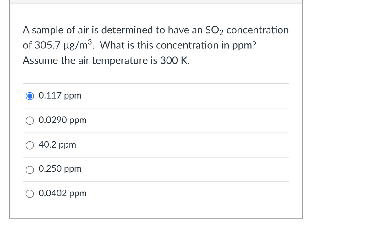 A sample of air is determined to have an SO2 concentration
of 305.7 µg/m³. What is this concentration in ppm?
Assume the air temperature is 300 K.
0.117 ppm
0.0290 ppm
40.2 ppm
0.250 ppm
0.0402 ppm