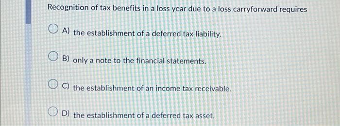Recognition of tax benefits in a loss year due to a loss carryforward requires
A) the establishment of a deferred tax liability.
B) only a note to the financial statements.
OC) the establishment of an income tax receivable.
OD) the establishment of a deferred tax asset.
