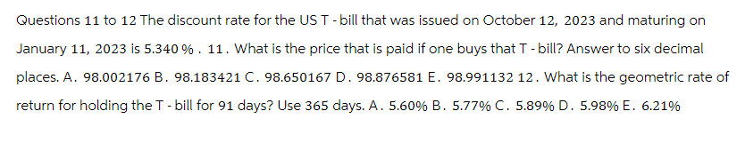 Questions 11 to 12 The discount rate for the US T - bill that was issued on October 12, 2023 and maturing on
January 11, 2023 is 5.340 %. 11. What is the price that is paid if one buys that T-bill? Answer to six decimal
places. A. 98.002176 B. 98.183421 C. 98.650167 D. 98.876581 E. 98.991132 12. What is the geometric rate of
return for holding the T-bill for 91 days? Use 365 days. A. 5.60% B. 5.77% C. 5.89% D. 5.98% E. 6.21%