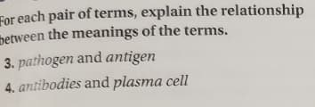 For each pair of terms, explain the relationship
between the meanings of the terms.
3. pathogen and antigen
4. antibodies and plasma cell
