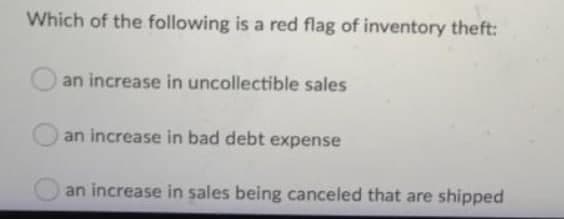 Which of the following is a red flag of inventory theft:
an increase in uncollectible sales
an increase in bad debt expense
an increase in sales being canceled that are shipped
