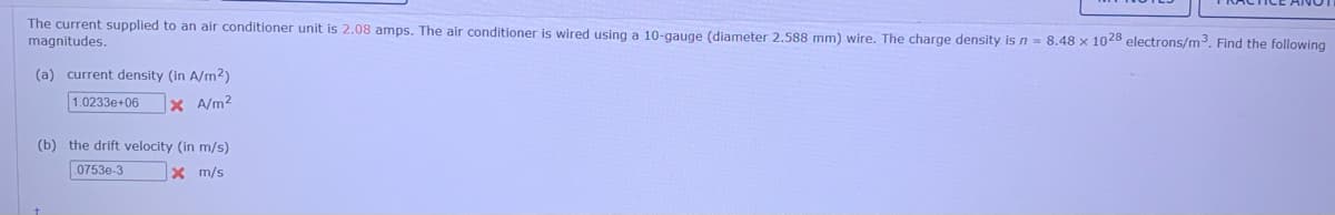 The current supplied to an air conditioner unit is 2.08 amps. The air conditioner is wired using a 10-gauge (diameter 2.588 mm) wire. The charge density is n = 8.48 x 1028 electrons/m. Find the following
magnitudes.
(a) current density (in A/m2)
1.0233e+06
X A/m2
(b) the drift velocity (in m/s)
0753e-3
x m/s
