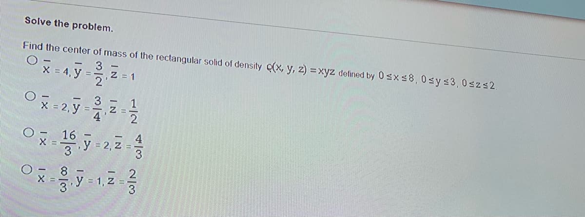 Solve the problem.
Find the center of mass of the rectangular solid of density (x, y, z) =xyz defined by 0sxs8,0sys3,0szs2.
- 3
X = 4, y = - Z = 1
2
Ox= 2, y =
3
1
Z =
4
16
= 2, Z
3
y = 1, Z =
4/3
