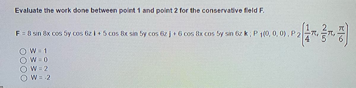 Evaluate the work done between point 1 and point 2 for the conservative field F.
F = 8 sin 8x cos 5y cos 6z i + 5 cos 8x sin 5y cos 6z j + 6 cos 8x cos 5y sin 6z k ; P 1(0, 0, 0), P 2
OW= 1
OW=0
W = 2
W = -2
0000
