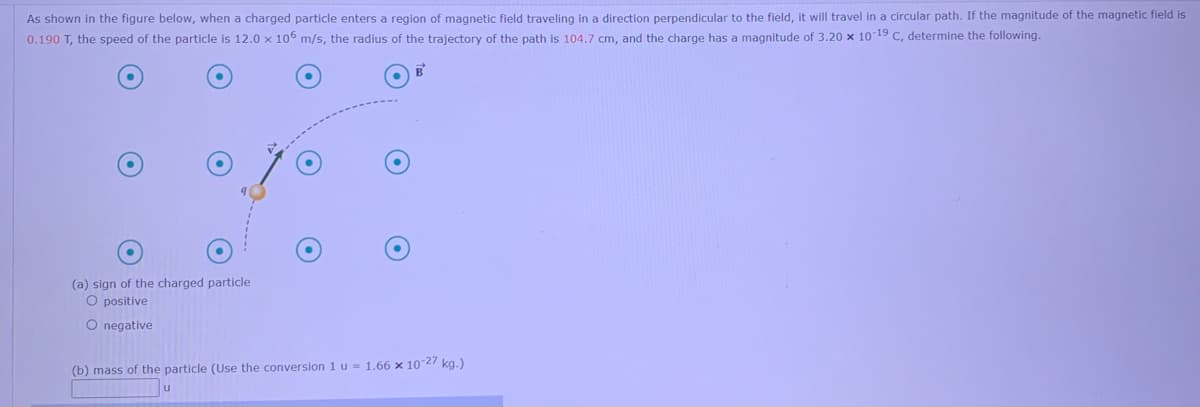 As shown in the figure below, when a charged particle enters a region of magnetic field traveling in a direction perpendicular to the field, it will travel in a circular path. If the magnitude of the magnetic field is
0.190 T, the speed of the particle is 12.0 x 106 m/s, the radius of the trajectory of the path is 104.7 cm, and the charge has a magnitude of 3.20 x 1019 C, determine the following.
(a) sign of the charged particle
O positive
O negative
(b) mass of the particle (Use the conversion 1 u = 1.66 x 1027 kg.)
