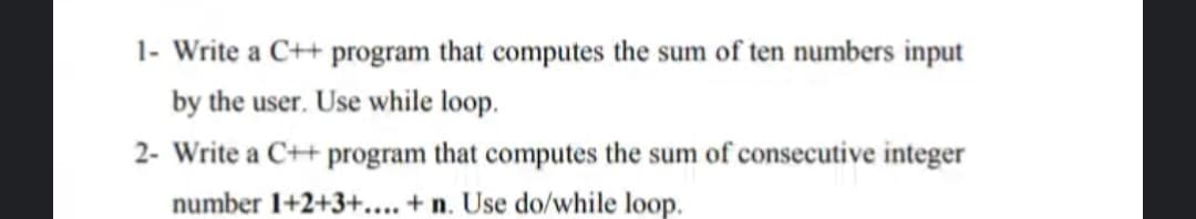 1- Write a C++ program that computes the sum of ten numbers input
by the user. Use while loop.
2- Write a C++ program that computes the sum of consecutive integer
number 1+2+3+... + n. Use do/while loop.

