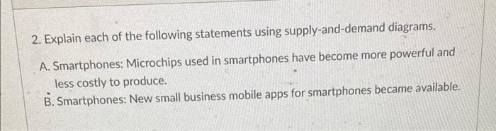 2. Explain each of the following statements using supply-and-demand diagrams.
A. Smartphones: Microchips used in smartphones have become more powerful and
less costly to produce.
B. Smartphones: New small business mobile apps for smartphones became available.