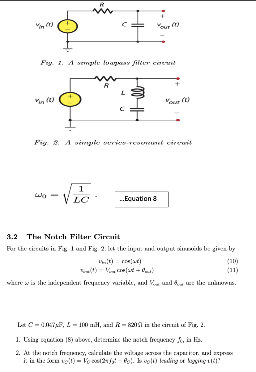 R
+
Vin (t)
Vout (t)
Fig. 1. A simple lowpass filter circuit
R
Vin (t)
Vout (t)
Fig. 2. A simple series-resonant circuit
1
Wo =
LC
..Equation 8
3.2
The Notch Filter Circuit
For the circuits in Fig. 1 and Fig. 2, let the input and output sinusoids be given by
Vin (t) = cos(wt)
Vout (t) = Vout Cos(wt + 0out)
(10)
(11)
where w is the independent frequency variable, and Vout and 0out are the unknowns.
Let C = 0.047µµF, L = 100 mH, and R= 820 in the circuit of Fig. 2.
1. Using equation (8) above, determine the notch frequency fo, in Hz.
2. At the notch frequency, calculate the voltage across the capacitor, and express
it in the form vc(t) = Vc cos(2r fot + Oc). Is vc(t) leading or lagging v(t)?
