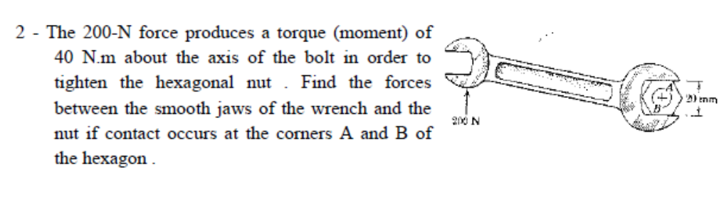 2 - The 200-N force produces a torque (moment) of
40 N.m about the axis of the bolt in order to
tighten the hexagonal nut . Find the forces
between the smooth jaws of the wrench and the
nut if contact occurs at the corners A and B of
the hexagon .
