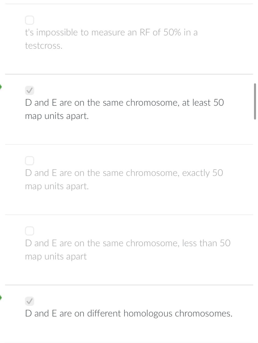 t's impossible to measure an RF of 50% in a
testcross.
D and E are on the same chromosome, at least 50
map units apart.
D and E are on the same chromosome, exactly 50
map units apart.
D and E are on the same chromosome, less than 50
map units apart
D and E are on different homologous chromosomes.