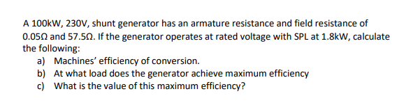 A 100kW, 230V, shunt generator has an armature resistance and field resistance of
0.050 and 57.50. If the generator operates at rated voltage with SPL at 1.8kW, calculate
the following:
a) Machines' efficiency of conversion.
b) At what load does the generator achieve maximum efficiency
c) What is the value of this maximum efficiency?