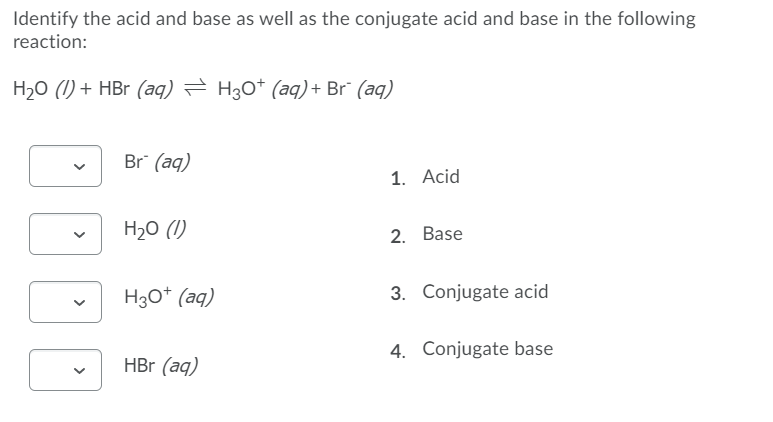 Identify the acid and base as well as the conjugate acid and base in the following
reaction:
H20 (1) + HBr (aq) = H30* (aq) + Br¯ (aq)
Br (aq)
1. Acid
H20 (1)
2. Base
H30* (aq)
3. Conjugate acid
4. Conjugate base
HBr (aq)
