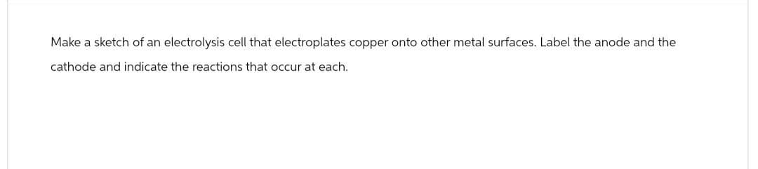 Make a sketch of an electrolysis cell that electroplates copper onto other metal surfaces. Label the anode and the
cathode and indicate the reactions that occur at each.