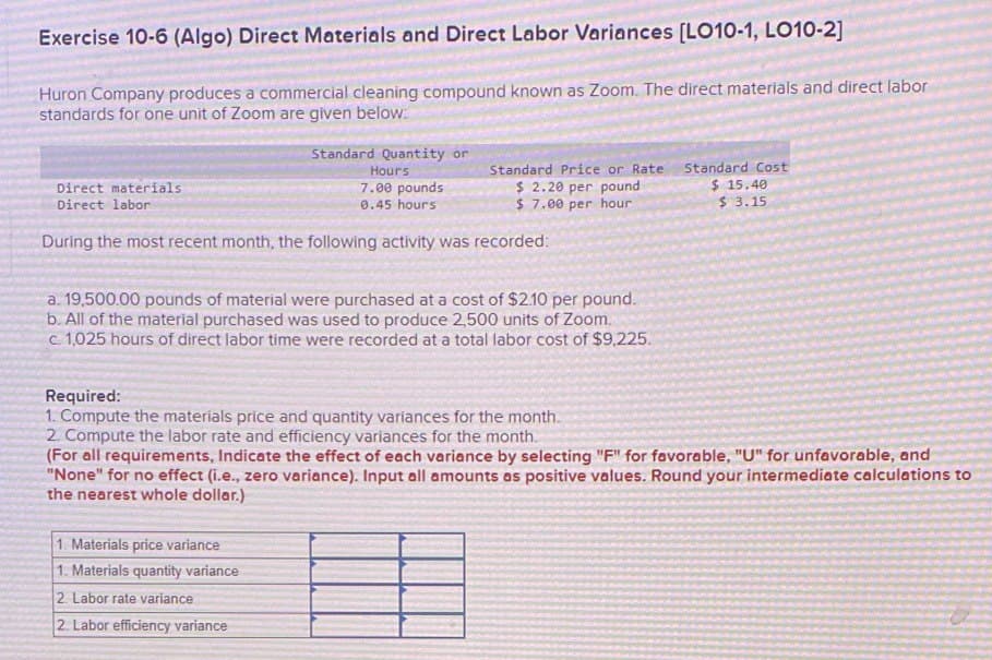 Exercise 10-6 (Algo) Direct Materials and Direct Labor Variances [LO10-1, LO10-2]
Huron Company produces a commercial cleaning compound known as Zoom. The direct materials and direct labor
standards for one unit of Zoom are given below.
Direct materials
Direct labor
Standard Quantity or
Standard Price or Rate
$ 2.20 per pound
$ 7.00 per hour
Standard Cost
$ 15.40
$ 3.15
Hours
7.00 pounds
0.45 hours
During the most recent month, the following activity was recorded:
a. 19,500.00 pounds of material were purchased at a cost of $2.10 per pound.
b. All of the material purchased was used to produce 2,500 units of Zoom.
c. 1,025 hours of direct labor time were recorded at a total labor cost of $9,225.
Required:
1. Compute the materials price and quantity variances for the month.
2. Compute the labor rate and efficiency variances for the month.
(For all requirements, Indicate the effect of each variance by selecting "F" for favorable, "U" for unfavorable, and
"None" for no effect (i.e., zero variance). Input all amounts as positive values. Round your intermediate calculations to
the nearest whole dollar.)
1. Materials price variance
1. Materials quantity variance
2. Labor rate variance
2. Labor efficiency variance