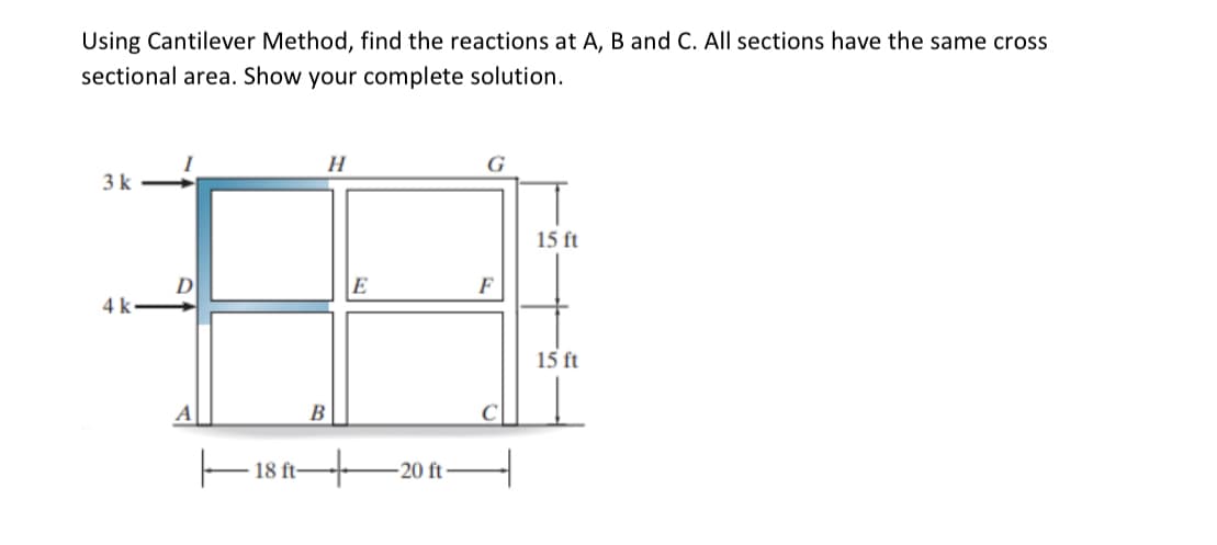 Using Cantilever Method, find the reactions at A, B and C. All sections have the same cross
sectional area. Show your complete solution.
H
G
3k
15 ft
E
F
4 k-
15 ft
B
18 ft-
