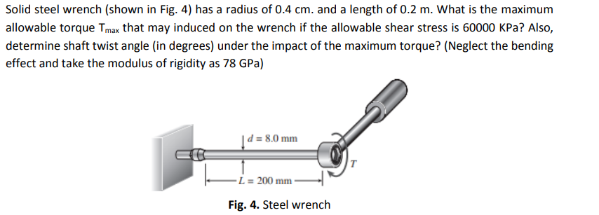 Solid steel wrench (shown in Fig. 4) has a radius of 0.4 cm. and a length of 0.2 m. What is the maximum
allowable torque Tmax that may induced on the wrench if the allowable shear stress is 60000 KPa? Also,
determine shaft twist angle (in degrees) under the impact of the maximum torque? (Neglect the bending
effect and take the modulus of rigidity as 78 GPa)
| d = 8.0 mm
200 mm -
Fig. 4. Steel wrench
