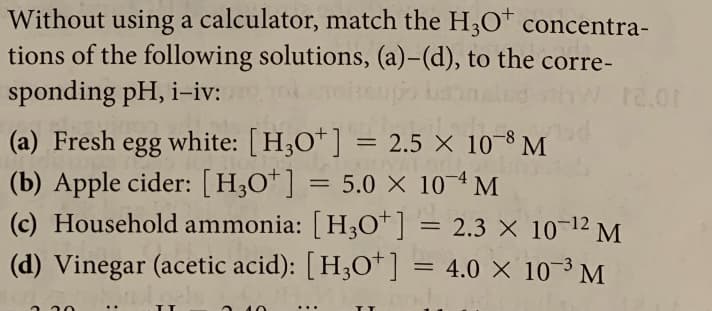 Without using a calculator, match the H3O" concentra-
tions of the following solutions, (a)-(d), to the corre-
sponding pH, i-iv:
12.01
(a) Fresh egg white: [H,O*] = 2.5 × 10-8 M
(b) Apple cider: [H;O*] = 5.0 × 10¬ª M
(c) Household ammonia: [ H30*] = 2.3 × 10¬12 M
(d) Vinegar (acetic acid): [H;O*]
= 4.0 X 10¯M
-3
ב
...
